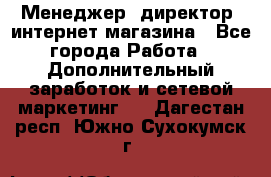 Менеджер (директор) интернет-магазина - Все города Работа » Дополнительный заработок и сетевой маркетинг   . Дагестан респ.,Южно-Сухокумск г.